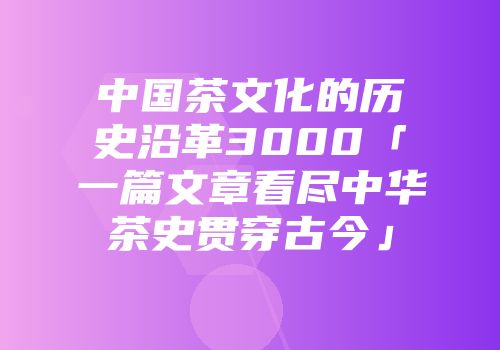 中国茶文化的历史沿革3000「一篇文章看尽中华茶史贯穿古今」