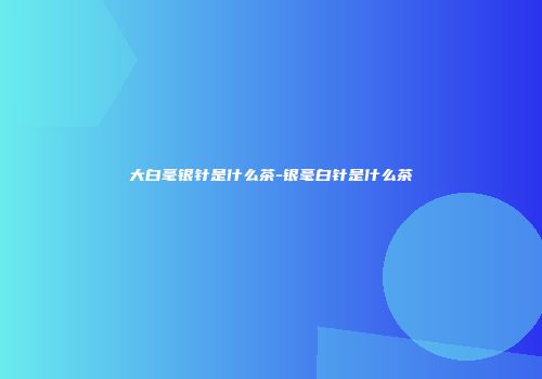 大白毫银针是什么茶-银毫白针是什么茶