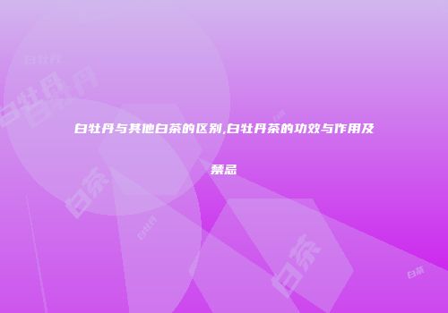 白牡丹与其他白茶的区别,白牡丹茶的功效与作用及禁忌