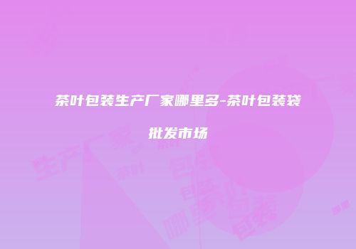 茶叶包装生产厂家哪里多-茶叶包装袋批发市场