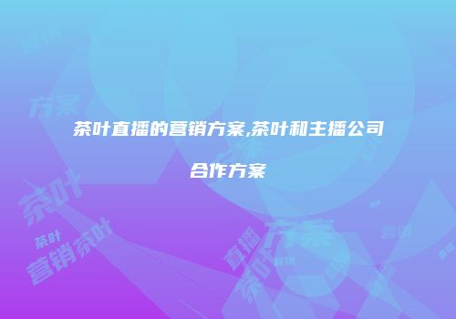 茶叶直播的营销方案,茶叶和主播公司合作方案