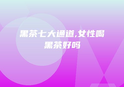 黑茶七大通道,女性喝黑茶好吗