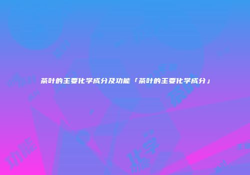 茶叶的主要化学成分及功能「茶叶的主要化学成分」