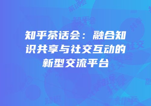 知乎茶话会：融合知识共享与社交互动的新型交流平台