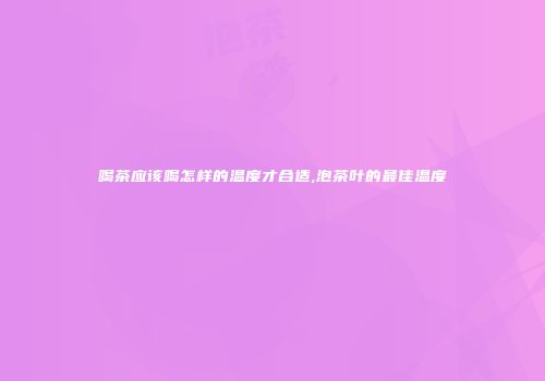 喝茶应该喝怎样的温度才合适,泡茶叶的最佳温度