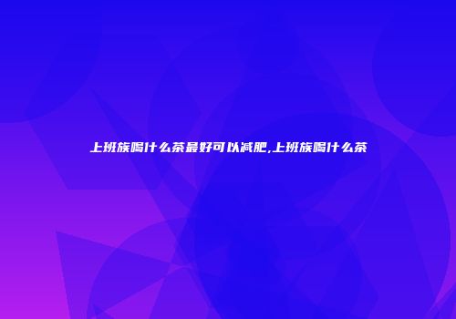 上班族喝什么茶最好可以减肥,上班族喝什么茶