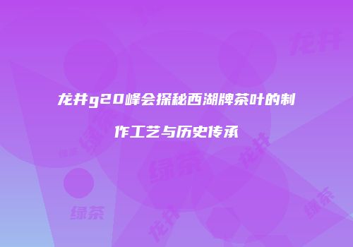 龙井g20峰会探秘西湖牌茶叶的制作工艺与历史传承