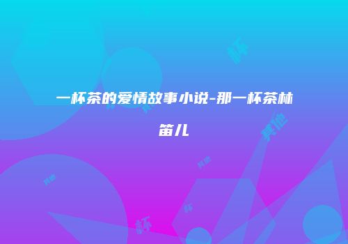 一杯茶的爱情故事小说-那一杯茶林笛儿