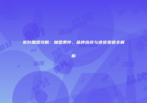 茶叶加盟攻略：加盟条件、品牌选择与进货渠道全解析