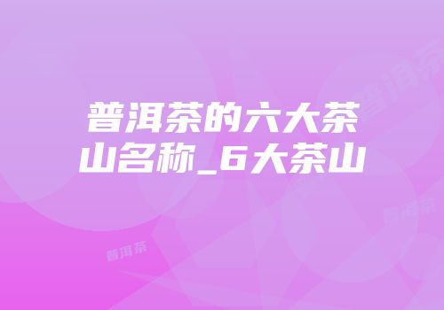 普洱茶的六大茶山名称_6大茶山