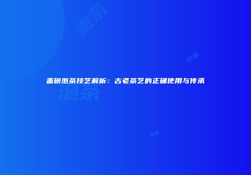 盖碗泡茶技艺解析：古老茶艺的正确使用与传承