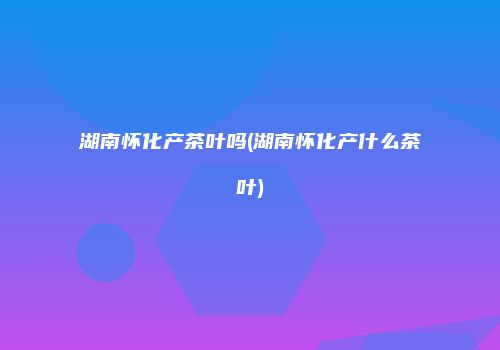 湖南怀化产茶叶吗(湖南怀化产什么茶叶)