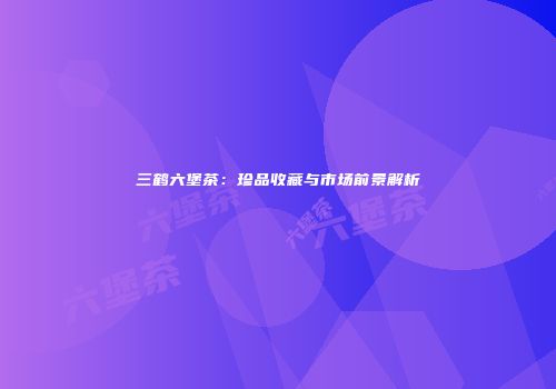 三鹤六堡茶：珍品收藏与市场前景解析