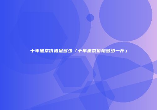十年黑茶价格是多少「十年黑茶价格多少一斤」