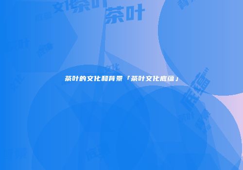 茶叶的文化和背景「茶叶文化底蕴」