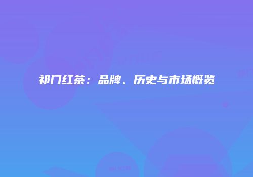 祁门红茶：品牌、历史与市场概览