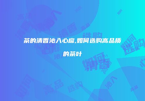 茶的清香沁入心扉,如何选购高品质的茶叶