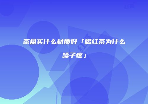 茶盘买什么材质好「喝红茶为什么嗓子疼」