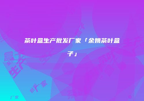 茶叶盒生产批发厂家「余姚茶叶盒子」