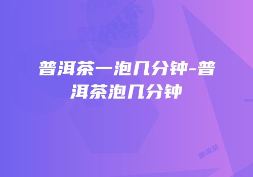 普洱茶一泡几分钟-普洱茶泡几分钟