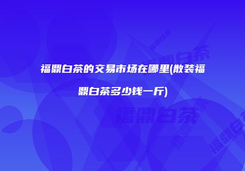 福鼎白茶的交易市场在哪里(散装福鼎白茶多少钱一斤)