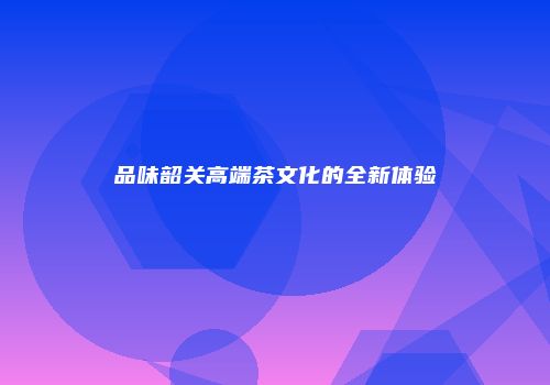 品味韶关高端茶文化的全新体验