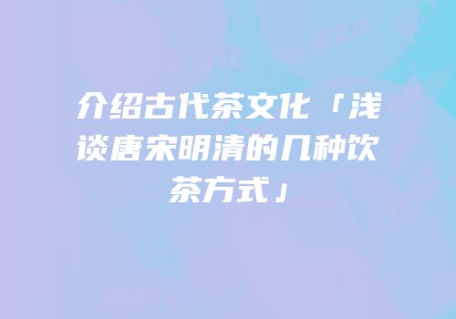 介绍古代茶文化「浅谈唐宋明清的几种饮茶方式」