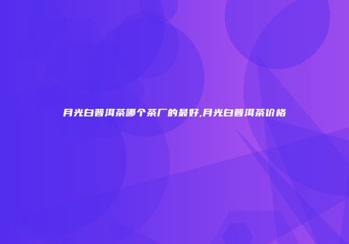 月光白普洱茶哪个茶厂的最好,月光白普洱茶价格