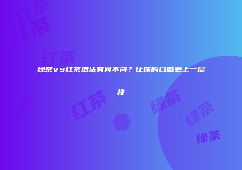 绿茶VS红茶泡法有何不同？让你的口感更上一层楼
