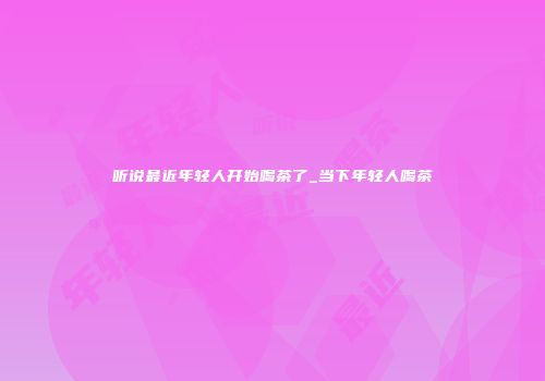 听说最近年轻人开始喝茶了_当下年轻人喝茶