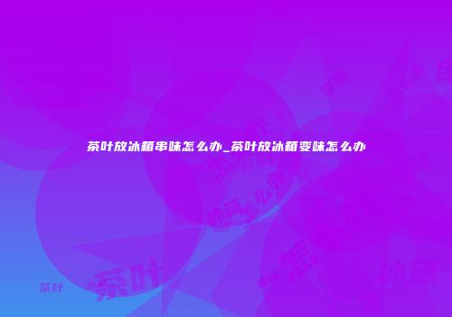 茶叶放冰箱串味怎么办_茶叶放冰箱变味怎么办