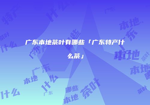 广东本地茶叶有哪些「广东特产什么茶」