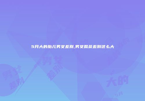 5月大的胎儿男女差别,男女喝茶差别这么大