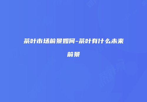 茶叶市场前景如何-茶叶有什么未来前景