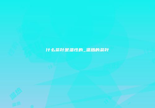什么茶叶是温性的_温热的茶叶