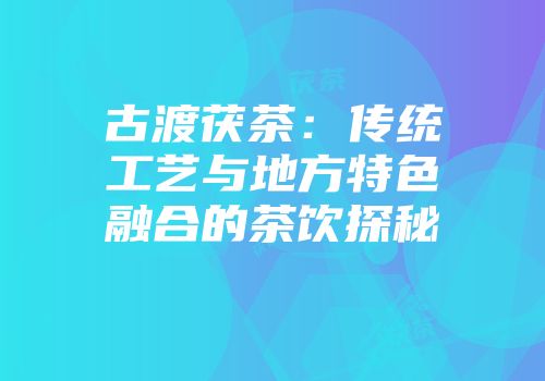 古渡茯茶：传统工艺与地方特色融合的茶饮探秘