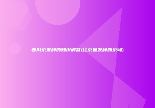 普洱茶发酵的知识解答(红茶是发酵的茶吗)