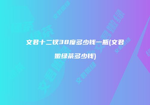 文君十二钗38度多少钱一瓶(文君嫩绿茶多少钱)