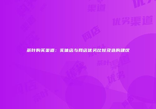 茶叶购买渠道：实体店与网店优劣比较及选购建议