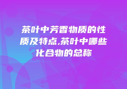 茶叶中芳香物质的性质及特点,茶叶中哪些化合物的总称