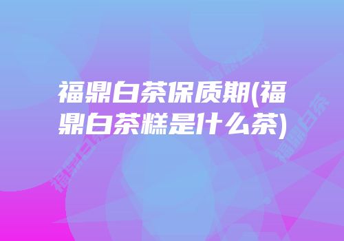 福鼎白茶保质期(福鼎白茶糕是什么茶)