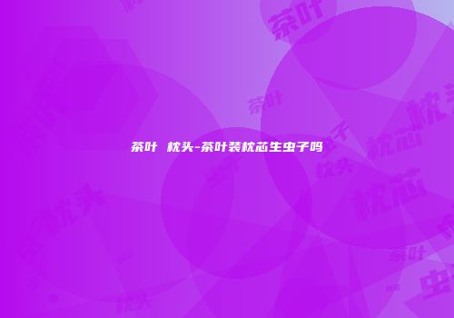 茶叶 枕头-茶叶装枕芯生虫子吗