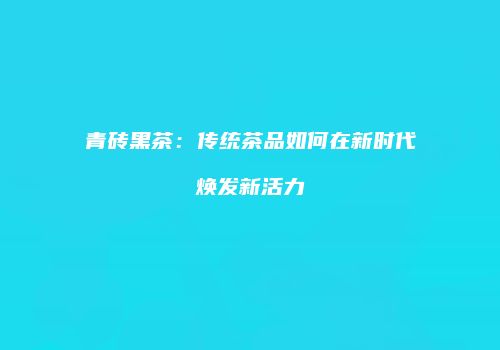 青砖黑茶：传统茶品如何在新时代焕发新活力