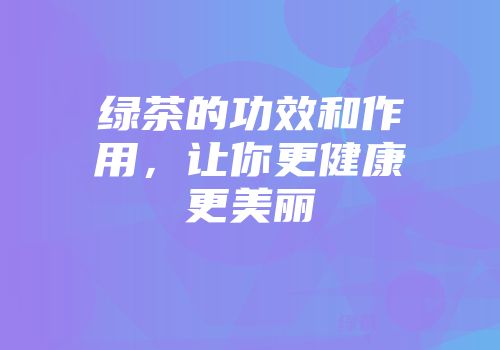 绿茶的功效和作用，让你更健康更美丽