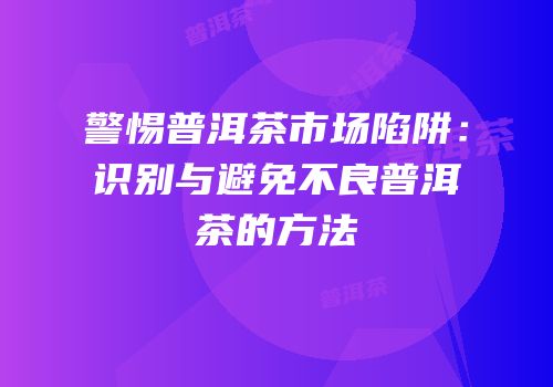 警惕普洱茶市场陷阱：识别与避免不良普洱茶的方法
