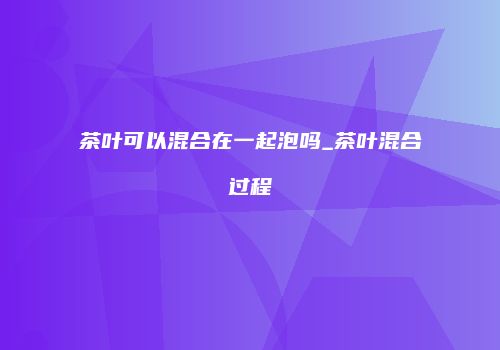茶叶可以混合在一起泡吗_茶叶混合过程