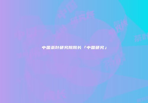中国茶叶研究院院长「中国研究」