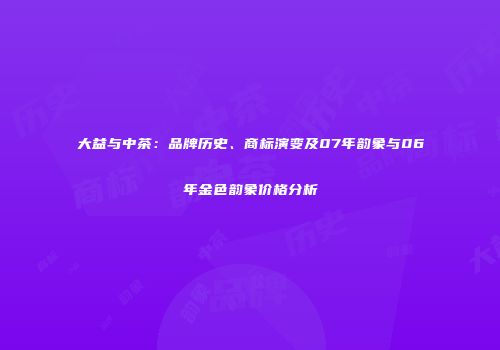 大益与中茶：品牌历史、商标演变及07年韵象与06年金色韵象价格分析