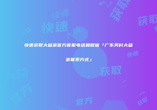 快速获取大益茶官方客服电话和微信「广东芳村大益茶联系方式」