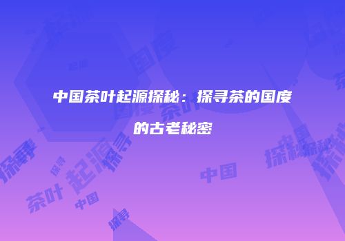 中国茶叶起源探秘：探寻茶的国度的古老秘密